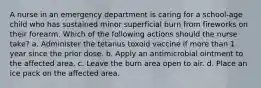 A nurse in an emergency department is caring for a school-age child who has sustained minor superficial burn from fireworks on their forearm. Which of the following actions should the nurse take? a. Administer the tetanus toxoid vaccine if more than 1 year since the prior dose. b. Apply an antimicrobial ointment to the affected area. c. Leave the burn area open to air. d. Place an ice pack on the affected area.