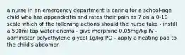 a nurse in an emergency department is caring for a school-age child who has appendicitis and rates their pain as 7 on a 0-10 scale which of the following actions should the nurse take - instill a 500ml tap water enema - give morphine 0.05mg/kg IV - administer polyethylene glycol 1g/kg PO - apply a heating pad to the child's abdomen