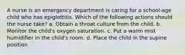 A nurse is an emergency department is caring for a school-age child who has epiglottitis. Which of the following actions should the nurse take? a. Obtain a throat culture from the child. b. Monitor the child's oxygen saturation. c. Put a warm mist humidifier in the child's room. d. Place the child in the supine position