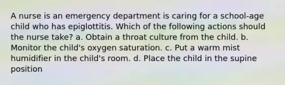 A nurse is an emergency department is caring for a school-age child who has epiglottitis. Which of the following actions should the nurse take? a. Obtain a throat culture from the child. b. Monitor the child's oxygen saturation. c. Put a warm mist humidifier in the child's room. d. Place the child in the supine position