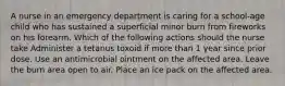 A nurse in an emergency department is caring for a school-age child who has sustained a superficial minor burn from fireworks on his forearm. Which of the following actions should the nurse take Administer a tetanus toxoid if more than 1 year since prior dose. Use an antimicrobial ointment on the affected area. Leave the burn area open to air. Place an ice pack on the affected area.