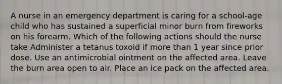 A nurse in an emergency department is caring for a school-age child who has sustained a superficial minor burn from fireworks on his forearm. Which of the following actions should the nurse take Administer a tetanus toxoid if more than 1 year since prior dose. Use an antimicrobial ointment on the affected area. Leave the burn area open to air. Place an ice pack on the affected area.