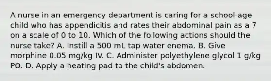 A nurse in an emergency department is caring for a school-age child who has appendicitis and rates their abdominal pain as a 7 on a scale of 0 to 10. Which of the following actions should the nurse take? A. Instill a 500 mL tap water enema. B. Give morphine 0.05 mg/kg IV. C. Administer polyethylene glycol 1 g/kg PO. D. Apply a heating pad to the child's abdomen.