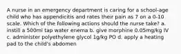 A nurse in an emergency department is caring for a school-age child who has appendicitis and rates their pain as 7 on a 0-10 scale. Which of the following actions should the nurse take? a. instill a 500ml tap water enema b. give morphine 0.05mg/kg IV c. administer polyethylene glycol 1g/kg PO d. apply a heating pad to the child's abdomen