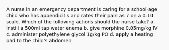 A nurse in an emergency department is caring for a school-age child who has appendicitis and rates their pain as 7 on a 0-10 scale. Which of the following actions should the nurse take? a. instill a 500ml tap water enema b. give morphine 0.05mg/kg IV c. administer polyethylene glycol 1g/kg PO d. apply a heating pad to the child's abdomen