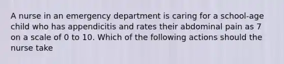 A nurse in an emergency department is caring for a school-age child who has appendicitis and rates their abdominal pain as 7 on a scale of 0 to 10. Which of the following actions should the nurse take