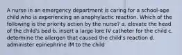 A nurse in an emergency department is caring for a school-age child who is experiencing an anaphylactic reaction. Which of the following is the priority action by the nurse? a. elevate the head of the child's bed b. insert a large lore IV catheter for the child c. determine the allergen that caused the child's reaction d. administer epinephrine IM to the child