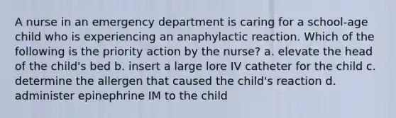 A nurse in an emergency department is caring for a school-age child who is experiencing an anaphylactic reaction. Which of the following is the priority action by the nurse? a. elevate the head of the child's bed b. insert a large lore IV catheter for the child c. determine the allergen that caused the child's reaction d. administer epinephrine IM to the child