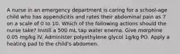 A nurse in an emergency department is caring for a school-age child who has appendicitis and rates their abdominal pain as 7 on a scale of 0 to 10. Which of the following actions should the nurse take? Instill a 500 mL tap water enema. Give morphine 0.05 mg/kg IV. Administer polyethylene glycol 1g/kg PO. Apply a heating pad to the child's abdomen.