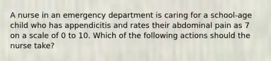 A nurse in an emergency department is caring for a school-age child who has appendicitis and rates their abdominal pain as 7 on a scale of 0 to 10. Which of the following actions should the nurse take?