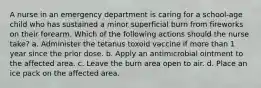 A nurse in an emergency department is caring for a school-age child who has sustained a minor superficial burn from fireworks on their forearm. Which of the following actions should the nurse take? a. Administer the tetanus toxoid vaccine if more than 1 year since the prior dose. b. Apply an antimicrobial ointment to the affected area. c. Leave the burn area open to air. d. Place an ice pack on the affected area.