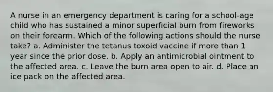 A nurse in an emergency department is caring for a school-age child who has sustained a minor superficial burn from fireworks on their forearm. Which of the following actions should the nurse take? a. Administer the tetanus toxoid vaccine if more than 1 year since the prior dose. b. Apply an antimicrobial ointment to the affected area. c. Leave the burn area open to air. d. Place an ice pack on the affected area.