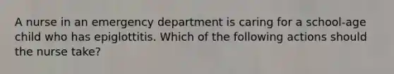 A nurse in an emergency department is caring for a school-age child who has epiglottitis. Which of the following actions should the nurse take?