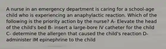 A nurse in an emergency department is caring for a school-age child who is experiencing an anaphylactic reaction. Which of the following is the priority action by the nurse? A- Elevate the head of the child's bed B- insert a large-bore IV catheter for the child C- determine the allergen that caused the child's reaction D- administer IM epinephrine to the child