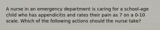 A nurse in an emergency department is caring for a school-age child who has appendicitis and rates their pain as 7 on a 0-10 scale. Which of the following actions should the nurse take?