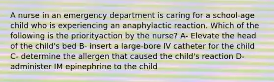 A nurse in an emergency department is caring for a school-age child who is experiencing an anaphylactic reaction. Which of the following is the priorityaction by the nurse? A- Elevate the head of the child's bed B- insert a large-bore IV catheter for the child C- determine the allergen that caused the child's reaction D- administer IM epinephrine to the child