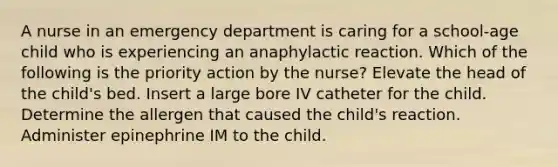 A nurse in an emergency department is caring for a school-age child who is experiencing an anaphylactic reaction. Which of the following is the priority action by the nurse? Elevate the head of the child's bed. Insert a large bore IV catheter for the child. Determine the allergen that caused the child's reaction. Administer epinephrine IM to the child.