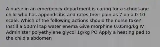 A nurse in an emergency department is caring for a school-age child who has appendicitis and rates their pain as 7 on a 0-10 scale. Which of the following actions should the nurse take? Instill a 500ml tap water enema Give morphine 0.05mg/kg IV Administer polyethylene glycol 1g/kg PO Apply a heating pad to the child's abdomen