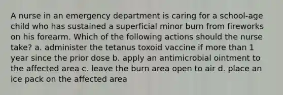 A nurse in an emergency department is caring for a school-age child who has sustained a superficial minor burn from fireworks on his forearm. Which of the following actions should the nurse take? a. administer the tetanus toxoid vaccine if more than 1 year since the prior dose b. apply an antimicrobial ointment to the affected area c. leave the burn area open to air d. place an ice pack on the affected area