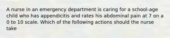 A nurse in an emergency department is caring for a school-age child who has appendicitis and rates his abdominal pain at 7 on a 0 to 10 scale. Which of the following actions should the nurse take