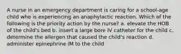 A nurse in an emergency department is caring for a school-age child who is experiencing an anaphylactic reaction. Which of the following is the priority action by the nurse? a. elevate the HOB of the child's bed b. insert a large bore IV catheter for the child c. determine the allergen that caused the child's reaction d. administer epinephrine IM to the child