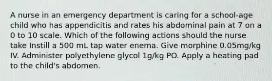 A nurse in an emergency department is caring for a school-age child who has appendicitis and rates his abdominal pain at 7 on a 0 to 10 scale. Which of the following actions should the nurse take Instill a 500 mL tap water enema. Give morphine 0.05mg/kg IV. Administer polyethylene glycol 1g/kg PO. Apply a heating pad to the child's abdomen.