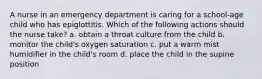 A nurse in an emergency department is caring for a school-age child who has epiglottitis. Which of the following actions should the nurse take? a. obtain a throat culture from the child b. monitor the child's oxygen saturation c. put a warm mist humidifier in the child's room d. place the child in the supine position