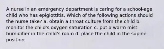 A nurse in an emergency department is caring for a school-age child who has epiglottitis. Which of the following actions should the nurse take? a. obtain a throat culture from the child b. monitor the child's oxygen saturation c. put a warm mist humidifier in the child's room d. place the child in the supine position