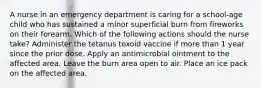 A nurse in an emergency department is caring for a school-age child who has sustained a minor superficial burn from fireworks on their forearm. Which of the following actions should the nurse take? Administer the tetanus toxoid vaccine if more than 1 year since the prior dose. Apply an antimicrobial ointment to the affected area. Leave the burn area open to air. Place an ice pack on the affected area.