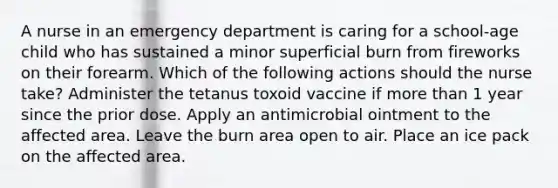 A nurse in an emergency department is caring for a school-age child who has sustained a minor superficial burn from fireworks on their forearm. Which of the following actions should the nurse take? Administer the tetanus toxoid vaccine if <a href='https://www.questionai.com/knowledge/keWHlEPx42-more-than' class='anchor-knowledge'>more than</a> 1 year since the prior dose. Apply an antimicrobial ointment to the affected area. Leave the burn area open to air. Place an ice pack on the affected area.