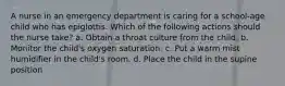 A nurse in an emergency department is caring for a school-age child who has epiglottis. Which of the following actions should the nurse take? a. Obtain a throat culture from the child. b. Monitor the child's oxygen saturation. c. Put a warm mist humidifier in the child's room. d. Place the child in the supine position