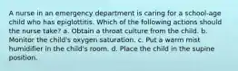 A nurse in an emergency department is caring for a school-age child who has epiglottitis. Which of the following actions should the nurse take? a. Obtain a throat culture from the child. b. Monitor the child's oxygen saturation. c. Put a warm mist humidifier in the child's room. d. Place the child in the supine position.