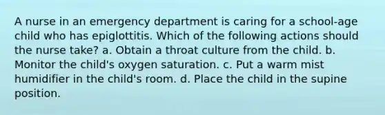 A nurse in an emergency department is caring for a school-age child who has epiglottitis. Which of the following actions should the nurse take? a. Obtain a throat culture from the child. b. Monitor the child's oxygen saturation. c. Put a warm mist humidifier in the child's room. d. Place the child in the supine position.