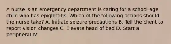 A nurse is an emergency department is caring for a school-age child who has epiglottitis. Which of the following actions should the nurse take? A. Initiate seizure precautions B. Tell the client to report vision changes C. Elevate head of bed D. Start a peripheral IV