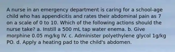 A nurse in an emergency department is caring for a school-age child who has appendicitis and rates their abdominal pain as 7 on a scale of 0 to 10. Which of the following actions should the nurse take? a. Instill a 500 mL tap water enema. b. Give morphine 0.05 mg/kg IV. c. Administer polyethylene glycol 1g/kg PO. d. Apply a heating pad to the child's abdomen.