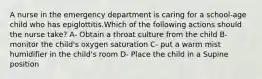 A nurse in the emergency department is caring for a school-age child who has epiglottitis.Which of the following actions should the nurse take? A- Obtain a throat culture from the child B- monitor the child's oxygen saturation C- put a warm mist humidifier in the child's room D- Place the child in a Supine position