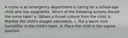 A nurse is an emergency department is caring for a school-age child who has epiglottitis. Which of the following actions should the nurse take? a. Obtain a throat culture from the child. b. Monitor the child's oxygen saturation. c. Put a warm mist humidifier in the child's room. d. Place the child in the supine position.