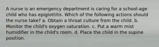 A nurse is an emergency department is caring for a school-age child who has epiglottitis. Which of the following actions should the nurse take? a. Obtain a throat culture from the child. b. Monitor the child's oxygen saturation. c. Put a warm mist humidifier in the child's room. d. Place the child in the supine position.