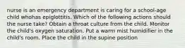 nurse is an emergency department is caring for a school-age child whohas epiglottitis. Which of the following actions should the nurse take? Obtain a throat culture from the child. Monitor the child's oxygen saturation. Put a warm mist humidifier in the child's room. Place the child in the supine position