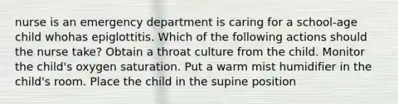 nurse is an emergency department is caring for a school-age child whohas epiglottitis. Which of the following actions should the nurse take? Obtain a throat culture from the child. Monitor the child's oxygen saturation. Put a warm mist humidifier in the child's room. Place the child in the supine position