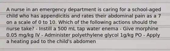 A nurse in an emergency department is caring for a school-aged child who has appendicitis and rates their abdominal pain as a 7 on a scale of 0 to 10. Which of the following actions should the nurse take? - Instill a 500 mL tap water enema - Give morphine 0.05 mg/kg IV - Administer polyethylene glycol 1g/kg PO - Apply a heating pad to the child's abdomen