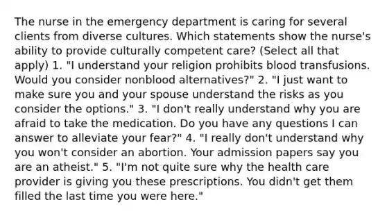 The nurse in the emergency department is caring for several clients from diverse cultures. Which statements show the nurse's ability to provide culturally competent care? (Select all that apply) 1. "I understand your religion prohibits blood transfusions. Would you consider nonblood alternatives?" 2. "I just want to make sure you and your spouse understand the risks as you consider the options." 3. "I don't really understand why you are afraid to take the medication. Do you have any questions I can answer to alleviate your fear?" 4. "I really don't understand why you won't consider an abortion. Your admission papers say you are an atheist." 5. "I'm not quite sure why the health care provider is giving you these prescriptions. You didn't get them filled the last time you were here."