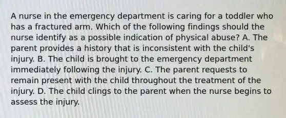 A nurse in the emergency department is caring for a toddler who has a fractured arm. Which of the following findings should the nurse identify as a possible indication of physical abuse? A. The parent provides a history that is inconsistent with the child's injury. B. The child is brought to the emergency department immediately following the injury. C. The parent requests to remain present with the child throughout the treatment of the injury. D. The child clings to the parent when the nurse begins to assess the injury.