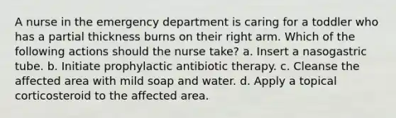 A nurse in the emergency department is caring for a toddler who has a partial thickness burns on their right arm. Which of the following actions should the nurse take? a. Insert a nasogastric tube. b. Initiate prophylactic antibiotic therapy. c. Cleanse the affected area with mild soap and water. d. Apply a topical corticosteroid to the affected area.