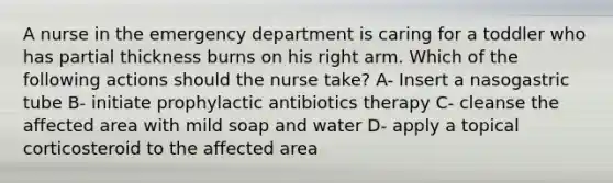 A nurse in the emergency department is caring for a toddler who has partial thickness burns on his right arm. Which of the following actions should the nurse take? A- Insert a nasogastric tube B- initiate prophylactic antibiotics therapy C- cleanse the affected area with mild soap and water D- apply a topical corticosteroid to the affected area