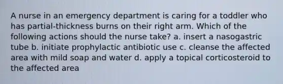 A nurse in an emergency department is caring for a toddler who has partial-thickness burns on their right arm. Which of the following actions should the nurse take? a. insert a nasogastric tube b. initiate prophylactic antibiotic use c. cleanse the affected area with mild soap and water d. apply a topical corticosteroid to the affected area