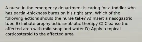 A nurse in the emergency department is caring for a toddler who has partial-thickness burns on his right arm. Which of the following actions should the nurse take? A) Insert a nasogastric tube B) Initiate prophylactic antibiotic therapy C) Cleanse the affected area with mild soap and water D) Apply a topical corticosteroid to the affected area