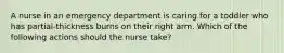 A nurse in an emergency department is caring for a toddler who has partial-thickness burns on their right arm. Which of the following actions should the nurse take?