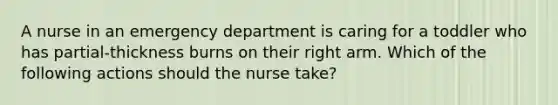 A nurse in an emergency department is caring for a toddler who has partial-thickness burns on their right arm. Which of the following actions should the nurse take?