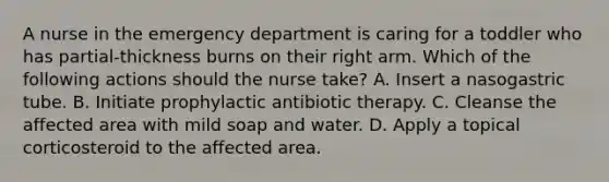 A nurse in the emergency department is caring for a toddler who has partial-thickness burns on their right arm. Which of the following actions should the nurse take? A. Insert a nasogastric tube. B. Initiate prophylactic antibiotic therapy. C. Cleanse the affected area with mild soap and water. D. Apply a topical corticosteroid to the affected area.